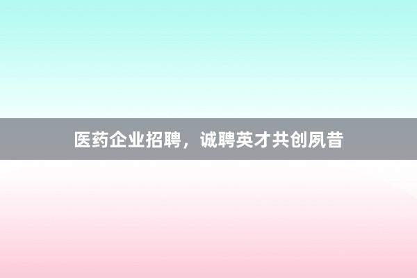 医药企业招聘，诚聘英才共创夙昔